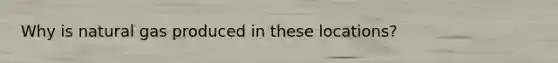 Why is natural gas produced in these locations?