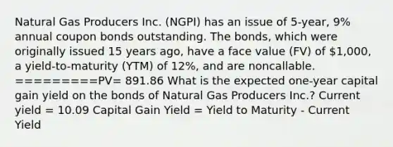 Natural Gas Producers Inc. (NGPI) has an issue of 5-year, 9% annual coupon bonds outstanding. The bonds, which were originally issued 15 years ago, have a face value (FV) of 1,000, a yield-to-maturity (YTM) of 12%, and are noncallable. =========PV= 891.86 What is the expected one-year capital gain yield on the bonds of Natural Gas Producers Inc.? Current yield = 10.09 Capital Gain Yield = Yield to Maturity - Current Yield