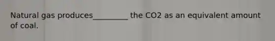 Natural gas produces_________ the CO2 as an equivalent amount of coal.