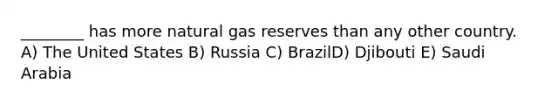 ________ has more natural gas reserves than any other country. A) The United States B) Russia C) BrazilD) Djibouti E) Saudi Arabia