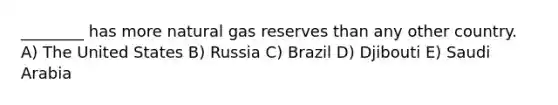 ________ has more natural gas reserves than any other country. A) The United States B) Russia C) Brazil D) Djibouti E) Saudi Arabia