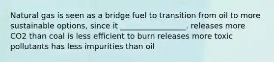 Natural gas is seen as a bridge fuel to transition from oil to more sustainable options, since it _________________. releases more CO2 than coal is less efficient to burn releases more toxic pollutants has less impurities than oil