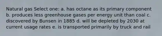 Natural gas Select one: a. has octane as its primary component b. produces less greenhouse gases per energy unit than coal c. discovered by Bunsen in 1885 d. will be depleted by 2030 at current usage rates e. is transported primarily by truck and rail