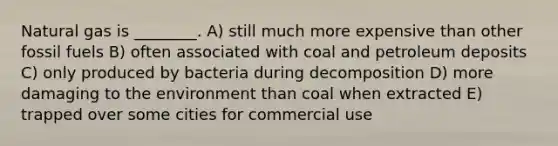 Natural gas is ________. A) still much more expensive than other fossil fuels B) often associated with coal and petroleum deposits C) only produced by bacteria during decomposition D) more damaging to the environment than coal when extracted E) trapped over some cities for commercial use