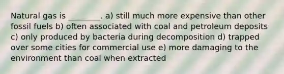 Natural gas is ________. a) still much more expensive than other fossil fuels b) often associated with coal and petroleum deposits c) only produced by bacteria during decomposition d) trapped over some cities for commercial use e) more damaging to the environment than coal when extracted