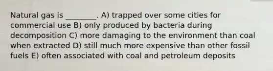 Natural gas is ________. A) trapped over some cities for commercial use B) only produced by bacteria during decomposition C) more damaging to the environment than coal when extracted D) still much more expensive than other fossil fuels E) often associated with coal and petroleum deposits