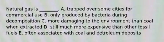 Natural gas is ________. A. trapped over some cities for commercial use B. only produced by bacteria during decomposition C. more damaging to the environment than coal when extracted D. still much more expensive than other fossil fuels E. often associated with coal and petroleum deposits