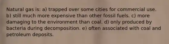 Natural gas is: a) trapped over some cities for commercial use. b) still much more expensive than other fossil fuels. c) more damaging to the environment than coal. d) only produced by bacteria during decomposition. e) often associated with coal and petroleum deposits.