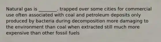 Natural gas is ________. trapped over some cities for commercial use often associated with coal and petroleum deposits only produced by bacteria during decomposition more damaging to the environment than coal when extracted still much more expensive than other fossil fuels