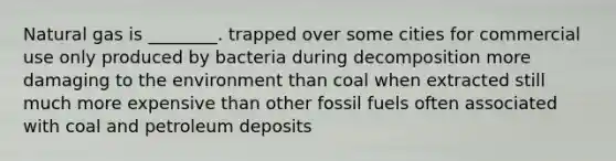 Natural gas is ________. trapped over some cities for commercial use only produced by bacteria during decomposition more damaging to the environment than coal when extracted still much more expensive than other fossil fuels often associated with coal and petroleum deposits