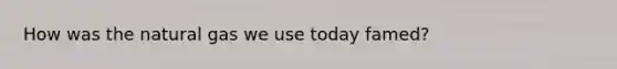 How was the natural gas we use today famed?