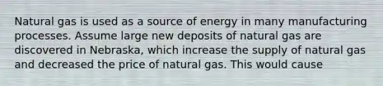 Natural gas is used as a source of energy in many manufacturing processes. Assume large new deposits of natural gas are discovered in Nebraska, which increase the supply of natural gas and decreased the price of natural gas. This would cause