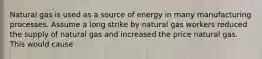 Natural gas is used as a source of energy in many manufacturing processes. Assume a long strike by natural gas workers reduced the supply of natural gas and increased the price natural gas. This would cause