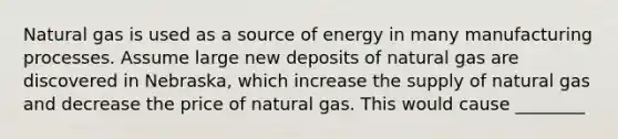 Natural gas is used as a source of energy in many manufacturing processes. Assume large new deposits of natural gas are discovered in Nebraska, which increase the supply of natural gas and decrease the price of natural gas. This would cause ________