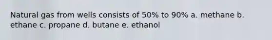 Natural gas from wells consists of 50% to 90% a. methane b. ethane c. propane d. butane e. ethanol