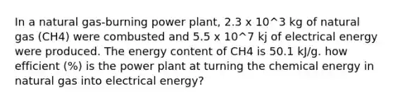 In a natural gas-burning power plant, 2.3 x 10^3 kg of natural gas (CH4) were combusted and 5.5 x 10^7 kj of electrical energy were produced. The energy content of CH4 is 50.1 kJ/g. how efficient (%) is the power plant at turning the chemical energy in natural gas into electrical energy?