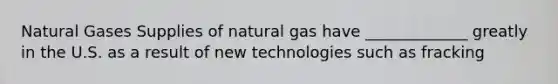 Natural Gases Supplies of natural gas have _____________ greatly in the U.S. as a result of new technologies such as fracking