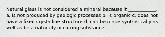 Natural glass is not considered a mineral because it ____________. a. is not produced by geologic processes b. is organic c. does not have a fixed crystalline structure d. can be made synthetically as well as be a naturally occurring substance