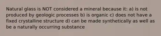 Natural glass is NOT considered a mineral because it: a) is not produced by geologic processes b) is organic c) does not have a fixed crystalline structure d) can be made synthetically as well as be a naturally occurring substance