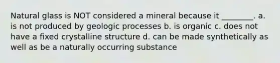 Natural glass is NOT considered a mineral because it ________. a. is not produced by geologic processes b. is organic c. does not have a fixed crystalline structure d. can be made synthetically as well as be a naturally occurring substance