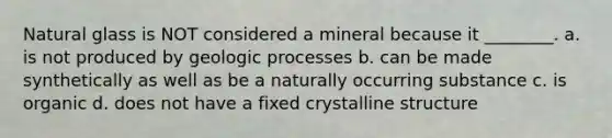 Natural glass is NOT considered a mineral because it ________. a. is not produced by geologic processes b. can be made synthetically as well as be a naturally occurring substance c. is organic d. does not have a fixed crystalline structure