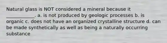 Natural glass is NOT considered a mineral because it ____________. a. is not produced by geologic processes b. is organic c. does not have an organized crystalline structure d. can be made synthetically as well as being a naturally occurring substance