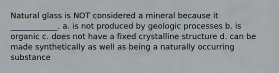 Natural glass is NOT considered a mineral because it ____________. a. is not produced by geologic processes b. is organic c. does not have a fixed crystalline structure d. can be made synthetically as well as being a naturally occurring substance