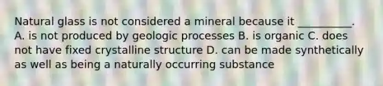 Natural glass is not considered a mineral because it __________. A. is not produced by geologic processes B. is organic C. does not have fixed crystalline structure D. can be made synthetically as well as being a naturally occurring substance