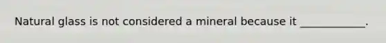 Natural glass is not considered a mineral because it ____________.