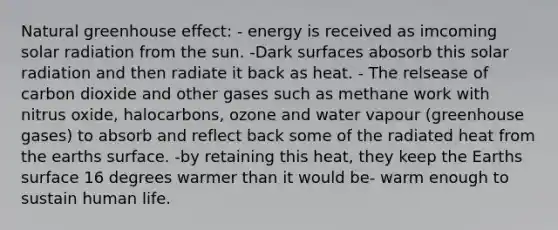 Natural <a href='https://www.questionai.com/knowledge/kSLZFxwGpF-greenhouse-effect' class='anchor-knowledge'>greenhouse effect</a>: - energy is received as imcoming <a href='https://www.questionai.com/knowledge/kr1ksgm4Kk-solar-radiation' class='anchor-knowledge'>solar radiation</a> from the sun. -Dark surfaces abosorb this solar radiation and then radiate it back as heat. - The relsease of carbon dioxide and other gases such as methane work with nitrus oxide, halocarbons, ozone and water vapour (greenhouse gases) to absorb and reflect back some of the radiated heat from the earths surface. -by retaining this heat, they keep the Earths surface 16 degrees warmer than it would be- warm enough to sustain human life.