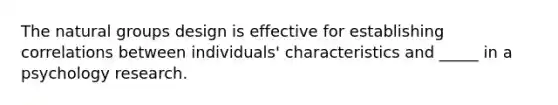 The natural groups design is effective for establishing correlations between individuals' characteristics and _____ in a psychology research.