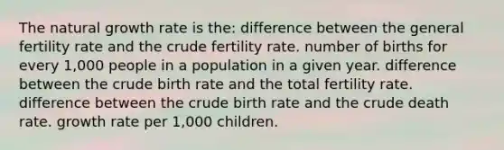 The natural growth rate is the: difference between the general fertility rate and the crude fertility rate. number of births for every 1,000 people in a population in a given year. difference between the crude birth rate and the total fertility rate. difference between the crude birth rate and the crude death rate. growth rate per 1,000 children.