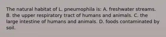 The natural habitat of L. pneumophila is: A. freshwater streams. B. the upper respiratory tract of humans and animals. C. the large intestine of humans and animals. D. foods contaminated by soil.