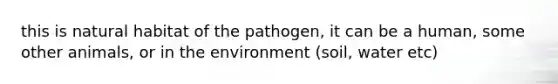 this is natural habitat of the pathogen, it can be a human, some other animals, or in the environment (soil, water etc)