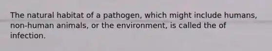 The natural habitat of a pathogen, which might include humans, non-human animals, or the environment, is called the of infection.