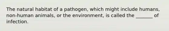 The natural habitat of a pathogen, which might include humans, non-human animals, or the environment, is called the _______ of infection.