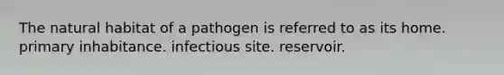 The natural habitat of a pathogen is referred to as its home. primary inhabitance. infectious site. reservoir.