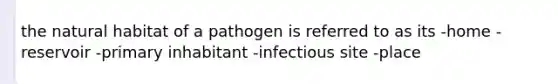 the natural habitat of a pathogen is referred to as its -home -reservoir -primary inhabitant -infectious site -place