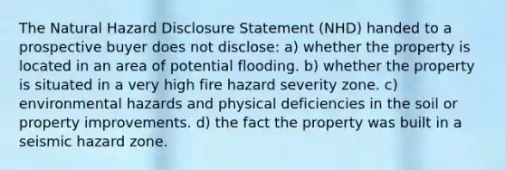 The Natural Hazard Disclosure Statement (NHD) handed to a prospective buyer does not disclose: a) whether the property is located in an area of potential flooding. b) whether the property is situated in a very high fire hazard severity zone. c) environmental hazards and physical deficiencies in the soil or property improvements. d) the fact the property was built in a seismic hazard zone.