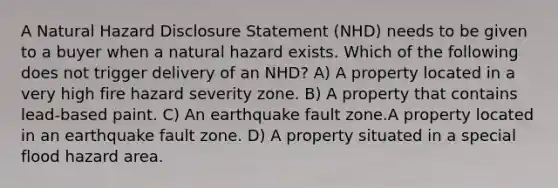 A Natural Hazard Disclosure Statement (NHD) needs to be given to a buyer when a natural hazard exists. Which of the following does not trigger delivery of an NHD? A) A property located in a very high fire hazard severity zone. B) A property that contains lead-based paint. C) An earthquake fault zone.A property located in an earthquake fault zone. D) A property situated in a special flood hazard area.