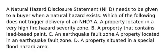 A Natural Hazard Disclosure Statement (NHD) needs to be given to a buyer when a natural hazard exists. Which of the following does not trigger delivery of an NHD? A. A property located in a very high fire hazard severity zone. B. A property that contains lead-based paint. C. An earthquake fault zone.A property located in an earthquake fault zone. D. A property situated in a special flood hazard area.