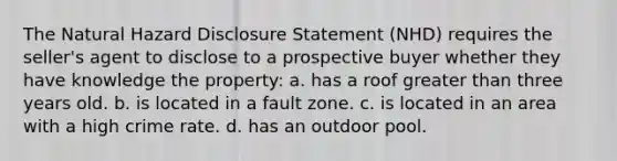 The Natural Hazard Disclosure Statement (NHD) requires the seller's agent to disclose to a prospective buyer whether they have knowledge the property: a. has a roof greater than three years old. b. is located in a fault zone. c. is located in an area with a high crime rate. d. has an outdoor pool.