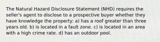 The Natural Hazard Disclosure Statement (NHD) requires the seller's agent to disclose to a prospective buyer whether they have knowledge the property: a) has a roof <a href='https://www.questionai.com/knowledge/ktgHnBD4o3-greater-than' class='anchor-knowledge'>greater than</a> three years old. b) is located in a fault zone. c) is located in an area with a high crime rate. d) has an outdoor pool.