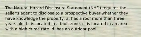 The Natural Hazard Disclosure Statement (NHD) requires the seller's agent to disclose to a prospective buyer whether they have knowledge the property: a. has a roof more than three years old. b. is located in a fault zone. c. is located in an area with a high crime rate. d. has an outdoor pool.