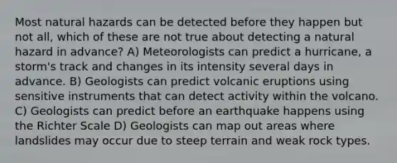 Most natural hazards can be detected before they happen but not all, which of these are not true about detecting a natural hazard in advance? A) Meteorologists can predict a hurricane, a storm's track and changes in its intensity several days in advance. B) Geologists can predict volcanic eruptions using sensitive instruments that can detect activity within the volcano. C) Geologists can predict before an earthquake happens using the Richter Scale D) Geologists can map out areas where landslides may occur due to steep terrain and weak rock types.