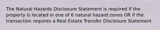 The Natural Hazards Disclosure Statement is required if the property is located in one of 6 natural hazard zones OR if the transaction requires a Real Estate Transfer Disclosure Statement