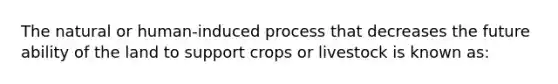 The natural or human-induced process that decreases the future ability of the land to support crops or livestock is known as: