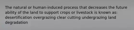 The natural or human-induced process that decreases the future ability of the land to support crops or livestock is known as: desertification overgrazing clear cutting undergrazing land degradation