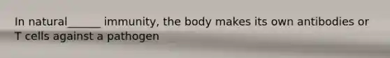 In natural______ immunity, the body makes its own antibodies or T cells against a pathogen