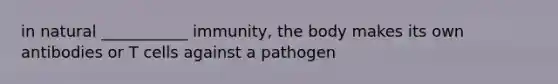 in natural ___________ immunity, the body makes its own antibodies or T cells against a pathogen